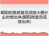 朝阳初级质量员成绩大概什么时候出来(朝阳质量员成绩出来)