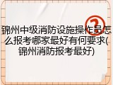 锦州中级消防设施操作员怎么报考哪家最好有何要求(锦州消防报考最好)