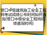 营口中级建筑施工安全工程师考试成绩公布时间如何查询(营口中级安全工程师成绩查询时间)
