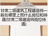 甘肃二级建筑工程建造师一般在哪里上班什么岗位和待遇(甘肃二级建造师岗位待遇)