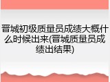 晋城初级质量员成绩大概什么时候出来(晋城质量员成绩出结果)