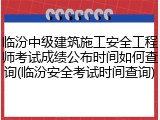 临汾中级建筑施工安全工程师考试成绩公布时间如何查询(临汾安全考试时间查询)