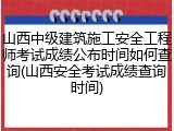 山西中级建筑施工安全工程师考试成绩公布时间如何查询(山西安全考试成绩查询时间)