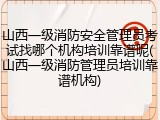 山西一级消防安全管理员考试找哪个机构培训靠谱呢(山西一级消防管理员培训靠谱机构)