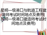 昆明一级港口与航道工程建造师考试时间地点及费用(昆明一级港口建造师考试时间地点及费用)