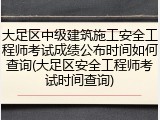 大足区中级建筑施工安全工程师考试成绩公布时间如何查询(大足区安全工程师考试时间查询)