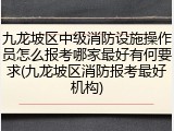 九龙坡区中级消防设施操作员怎么报考哪家最好有何要求(九龙坡区消防报考最好机构)