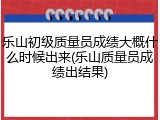 乐山初级质量员成绩大概什么时候出来(乐山质量员成绩出结果)