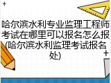 哈尔滨水利专业监理工程师考试在哪里可以报名怎么报(哈尔滨水利监理考试报名处)