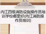 内江四级消防设施操作员培训学校哪里好(内江消防操作员培训)