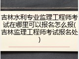 吉林水利专业监理工程师考试在哪里可以报名怎么报(吉林监理工程师考试报名处)