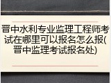 晋中水利专业监理工程师考试在哪里可以报名怎么报(晋中监理考试报名处)