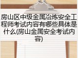 房山区中级金属冶炼安全工程师考试内容有哪些具体是什么(房山金属安全考试内容)