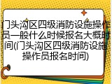 门头沟区四级消防设施操作员一般什么时候报名大概时间(门头沟区四级消防设施操作员报名时间)