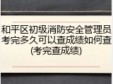 和平区初级消防安全管理员考完多久可以查成绩如何查(考完查成绩)