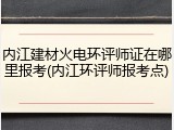 内江建材火电环评师证在哪里报考(内江环评师报考点)