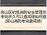 房山区初级消防安全管理员考完多久可以查成绩如何查(房山消防考完查成绩)