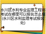 永川区水利专业监理工程师考试在哪里可以报名怎么报(永川区水利监理考试报名处)
