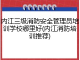 内江三级消防安全管理员培训学校哪里好(内江消防培训推荐)