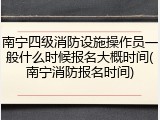 南宁四级消防设施操作员一般什么时候报名大概时间(南宁消防报名时间)