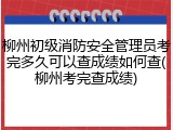 柳州初级消防安全管理员考完多久可以查成绩如何查(柳州考完查成绩)