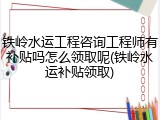 铁岭水运工程咨询工程师有补贴吗怎么领取呢(铁岭水运补贴领取)