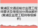 黄浦区交通运输总监理工程师要求及等级划分具体解析(黄浦区监理工程师等级解析)