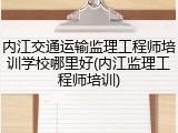 内江交通运输监理工程师培训学校哪里好(内江监理工程师培训)