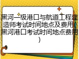 黑河一级港口与航道工程建造师考试时间地点及费用(黑河港口考试时间地点费用)