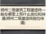 朔州二级建筑工程建造师一般在哪里上班什么岗位和待遇(朔州二级建造师岗位待遇)