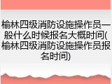 榆林四级消防设施操作员一般什么时候报名大概时间(榆林四级消防设施操作员报名时间)