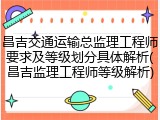 昌吉交通运输总监理工程师要求及等级划分具体解析(昌吉监理工程师等级解析)