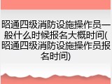 昭通四级消防设施操作员一般什么时候报名大概时间(昭通四级消防设施操作员报名时间)