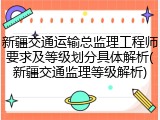 新疆交通运输总监理工程师要求及等级划分具体解析(新疆交通监理等级解析)