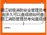 丽江初级消防安全管理员考完多久可以查成绩如何查(丽江消防管理员考完查成绩)