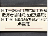 晋中一级港口与航道工程建造师考试时间地点及费用(晋中港口建造师考试时间地点费用)