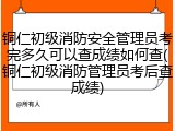 铜仁初级消防安全管理员考完多久可以查成绩如何查(铜仁初级消防管理员考后查成绩)