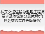 林芝交通运输总监理工程师要求及等级划分具体解析(林芝交通监理等级解析)