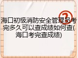 海口初级消防安全管理员考完多久可以查成绩如何查(海口考完查成绩)