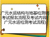 广元水运结构与地基检测师考试报名流程及考试内容(广元水运检测考试流程)