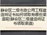 静安区二级市政公用工程建造师证书如何领取有哪些渠道呢(静安区二级建造师证书领取渠道)
