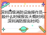 深圳四级消防设施操作员一般什么时候报名大概时间(深圳消防报名时间)