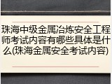 珠海中级金属冶炼安全工程师考试内容有哪些具体是什么(珠海金属安全考试内容)