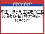 阳江二级水利工程造价工程师报考资格详解(水利造价报考条件)