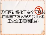 闵行区初级化工安全工程师在哪里学怎么报名(闵行化工安全工程师报名)