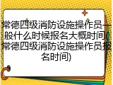 常德四级消防设施操作员一般什么时候报名大概时间(常德四级消防设施操作员报名时间)