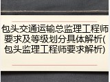 包头交通运输总监理工程师要求及等级划分具体解析(包头监理工程师要求解析)