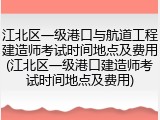 江北区一级港口与航道工程建造师考试时间地点及费用(江北区一级港口建造师考试时间地点及费用)