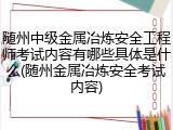 随州中级金属冶炼安全工程师考试内容有哪些具体是什么(随州金属冶炼安全考试内容)