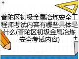 普陀区初级金属冶炼安全工程师考试内容有哪些具体是什么(普陀区初级金属冶炼安全考试内容)
